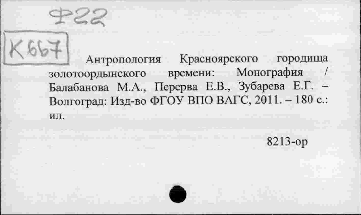 ﻿КИЯ
Антропология Красноярского городища
золотоордынского времени: Монография /
Балабанова М.А., Перерва Е.В., Зубарева Е.Г. -
Волгоград: Изд-во ФГОУ ВПО ВАГС, 2011. - 180 с.:
ил.
8213-ор